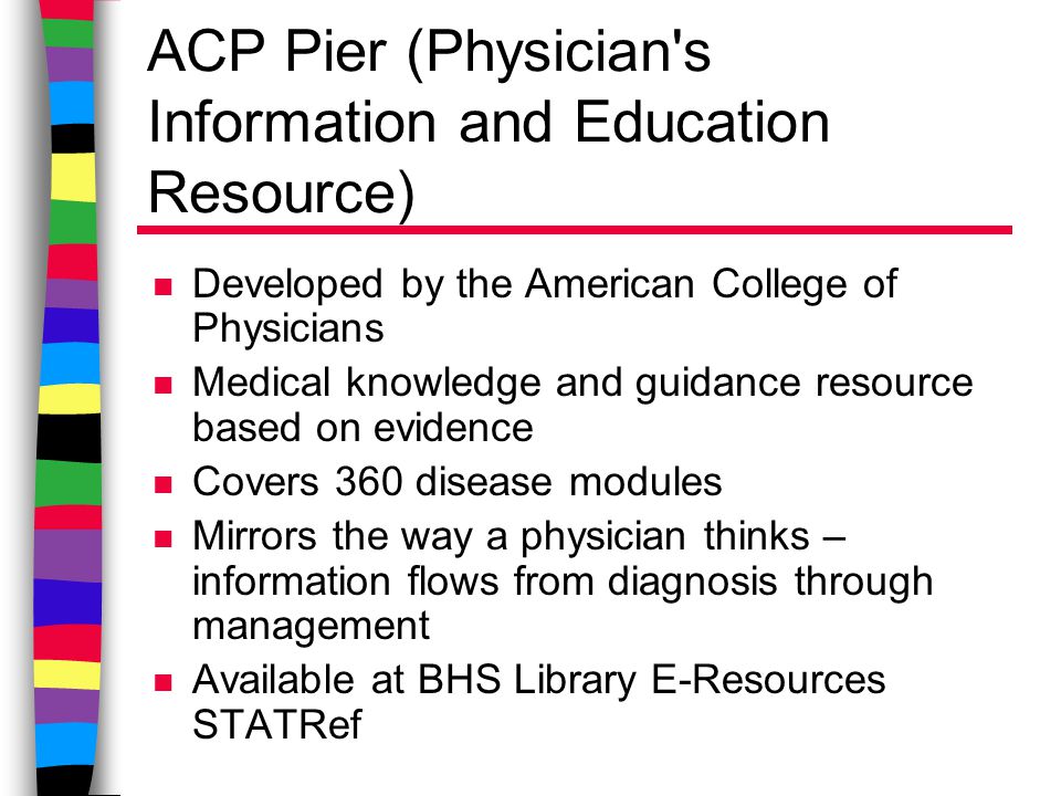 ACP Pier (Physician s Information and Education Resource) n Developed by the American College of Physicians n Medical knowledge and guidance resource based on evidence n Covers 360 disease modules n Mirrors the way a physician thinks – information flows from diagnosis through management n Available at BHS Library E-Resources STATRef