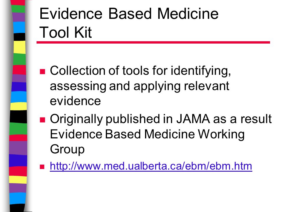 Evidence Based Medicine Tool Kit n Collection of tools for identifying, assessing and applying relevant evidence n Originally published in JAMA as a result Evidence Based Medicine Working Group n