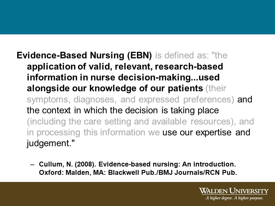 Evidence-Based Nursing (EBN) is defined as: the application of valid, relevant, research-based information in nurse decision-making...used alongside our knowledge of our patients (their symptoms, diagnoses, and expressed preferences) and the context in which the decision is taking place (including the care setting and available resources), and in processing this information we use our expertise and judgement. –Cullum, N.