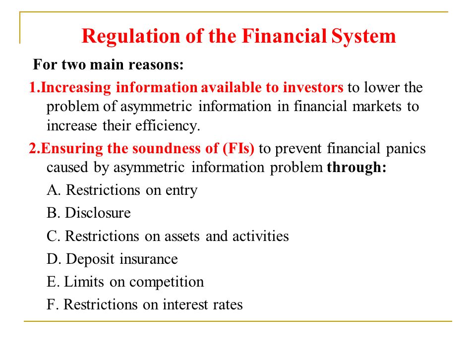Regulation of the Financial System For two main reasons: 1.Increasing information available to investors to lower the problem of asymmetric information in financial markets to increase their efficiency.
