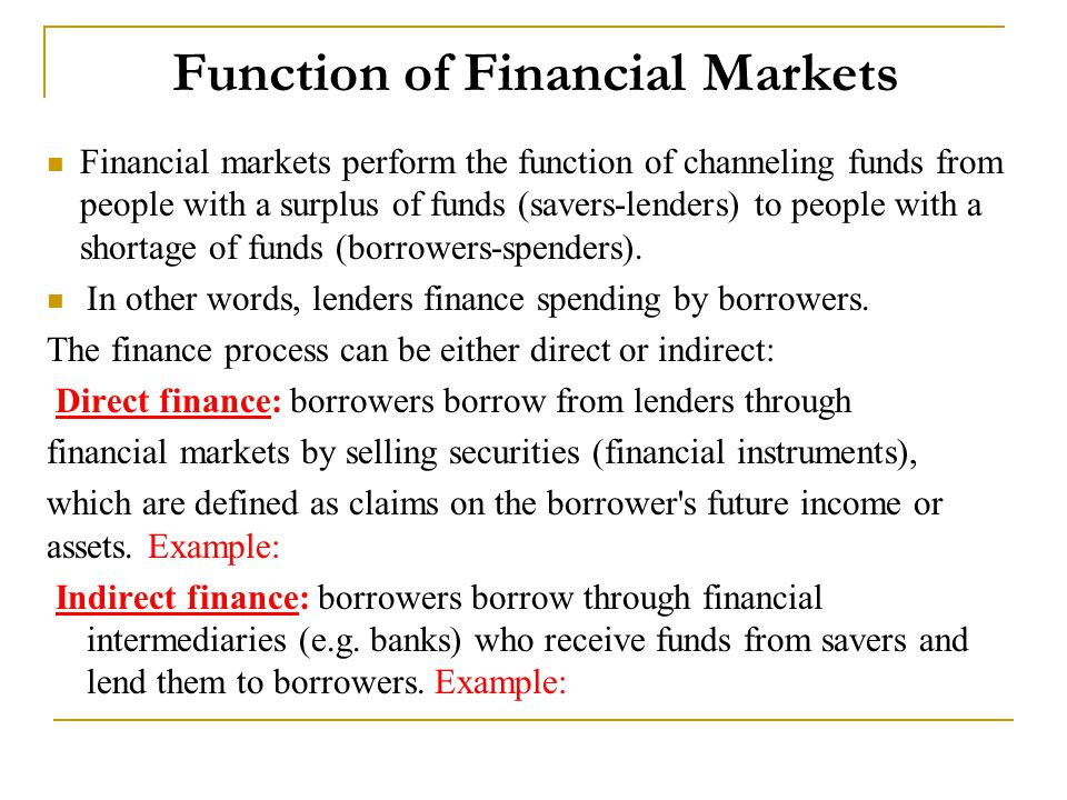 Function of Financial Markets Financial markets perform the function of channeling funds from people with a surplus of funds (savers-lenders) to people with a shortage of funds (borrowers-spenders).