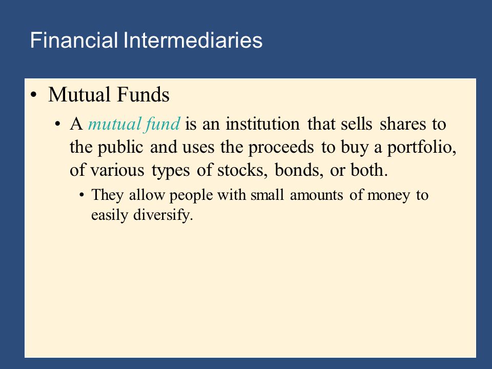 Financial Intermediaries Mutual Funds A mutual fund is an institution that sells shares to the public and uses the proceeds to buy a portfolio, of various types of stocks, bonds, or both.
