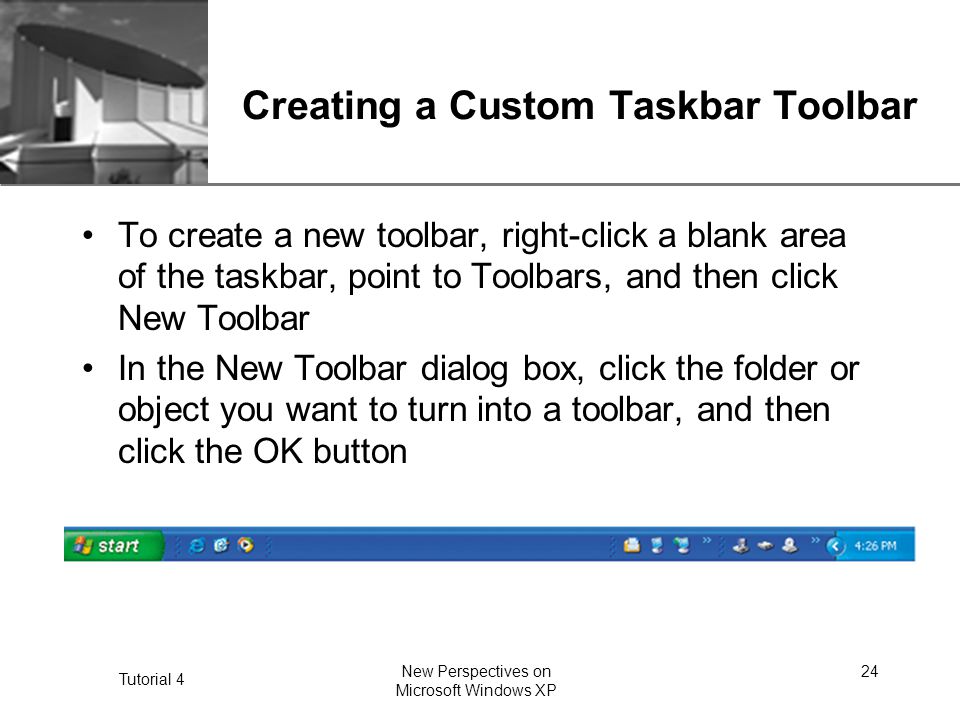 XP Tutorial 4 New Perspectives on Microsoft Windows XP 24 Creating a Custom Taskbar Toolbar To create a new toolbar, right-click a blank area of the taskbar, point to Toolbars, and then click New Toolbar In the New Toolbar dialog box, click the folder or object you want to turn into a toolbar, and then click the OK button