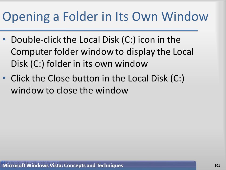 Opening a Folder in Its Own Window Double-click the Local Disk (C:) icon in the Computer folder window to display the Local Disk (C:) folder in its own window Click the Close button in the Local Disk (C:) window to close the window Microsoft Windows Vista: Concepts and Techniques 101
