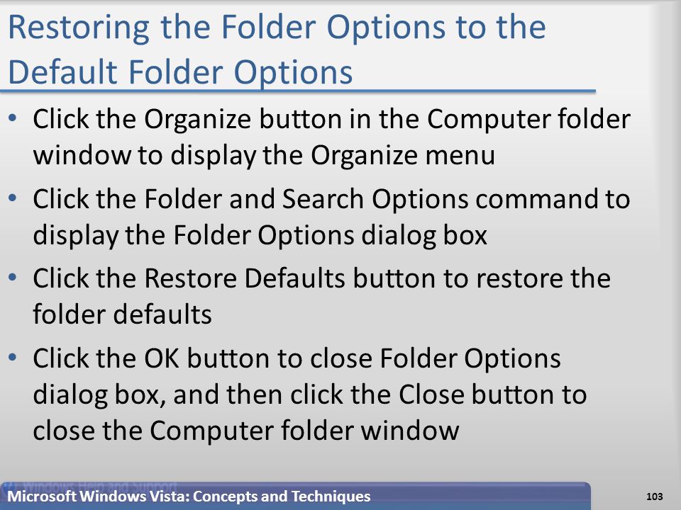 Restoring the Folder Options to the Default Folder Options Click the Organize button in the Computer folder window to display the Organize menu Click the Folder and Search Options command to display the Folder Options dialog box Click the Restore Defaults button to restore the folder defaults Click the OK button to close Folder Options dialog box, and then click the Close button to close the Computer folder window Microsoft Windows Vista: Concepts and Techniques 103