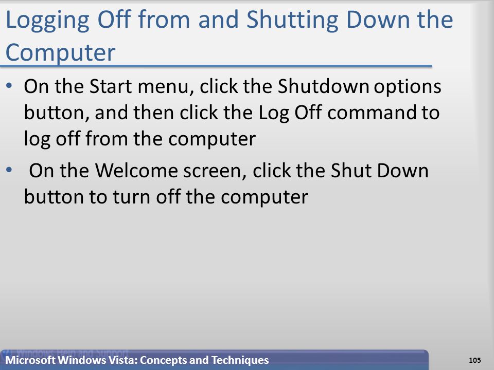 Logging Off from and Shutting Down the Computer On the Start menu, click the Shutdown options button, and then click the Log Off command to log off from the computer On the Welcome screen, click the Shut Down button to turn off the computer Microsoft Windows Vista: Concepts and Techniques 105
