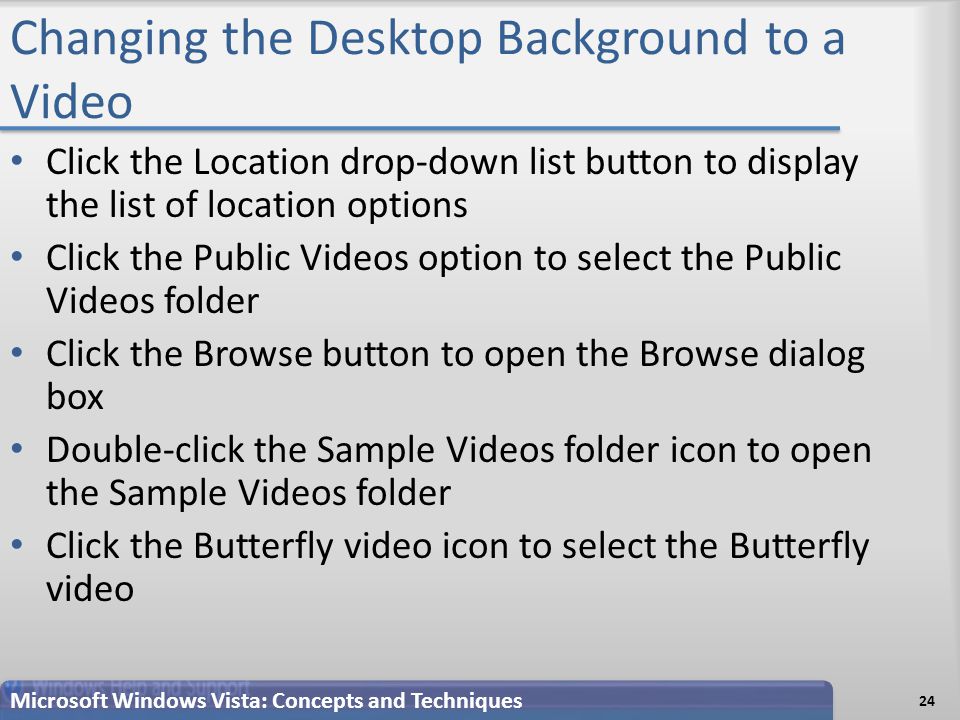Changing the Desktop Background to a Video Click the Location drop-down list button to display the list of location options Click the Public Videos option to select the Public Videos folder Click the Browse button to open the Browse dialog box Double-click the Sample Videos folder icon to open the Sample Videos folder Click the Butterfly video icon to select the Butterfly video 24 Microsoft Windows Vista: Concepts and Techniques