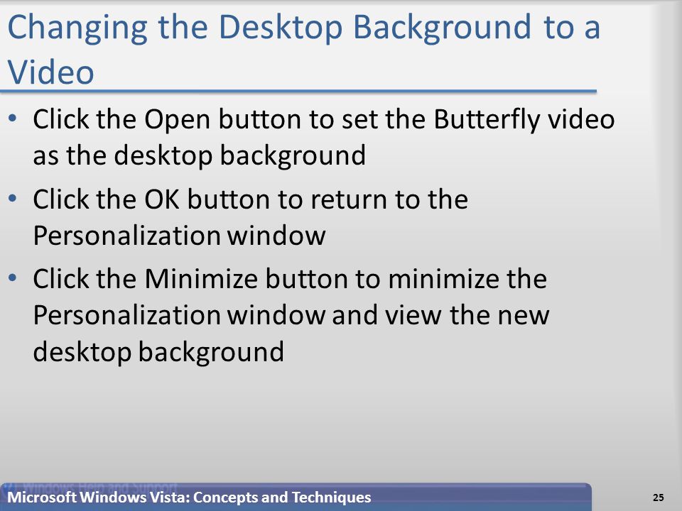 Changing the Desktop Background to a Video 25 Microsoft Windows Vista: Concepts and Techniques Click the Open button to set the Butterfly video as the desktop background Click the OK button to return to the Personalization window Click the Minimize button to minimize the Personalization window and view the new desktop background