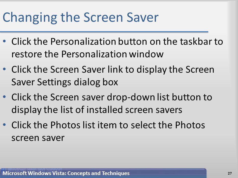 Changing the Screen Saver Click the Personalization button on the taskbar to restore the Personalization window Click the Screen Saver link to display the Screen Saver Settings dialog box Click the Screen saver drop-down list button to display the list of installed screen savers Click the Photos list item to select the Photos screen saver 27 Microsoft Windows Vista: Concepts and Techniques