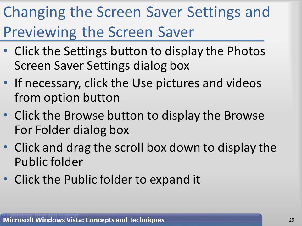 Changing the Screen Saver Settings and Previewing the Screen Saver Click the Settings button to display the Photos Screen Saver Settings dialog box If necessary, click the Use pictures and videos from option button Click the Browse button to display the Browse For Folder dialog box Click and drag the scroll box down to display the Public folder Click the Public folder to expand it 29 Microsoft Windows Vista: Concepts and Techniques