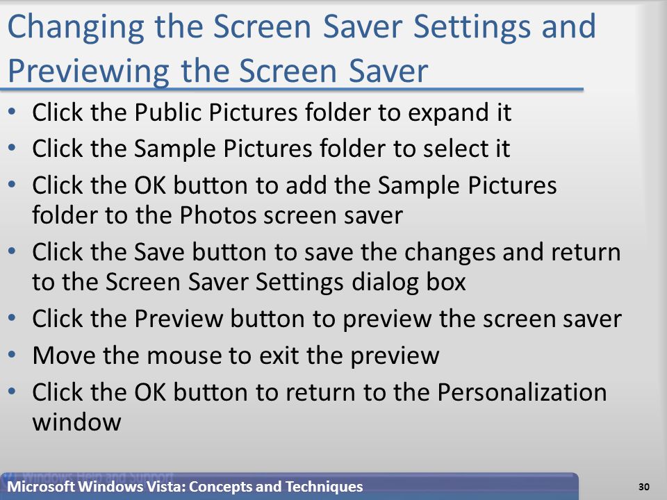 Changing the Screen Saver Settings and Previewing the Screen Saver 30 Microsoft Windows Vista: Concepts and Techniques Click the Public Pictures folder to expand it Click the Sample Pictures folder to select it Click the OK button to add the Sample Pictures folder to the Photos screen saver Click the Save button to save the changes and return to the Screen Saver Settings dialog box Click the Preview button to preview the screen saver Move the mouse to exit the preview Click the OK button to return to the Personalization window