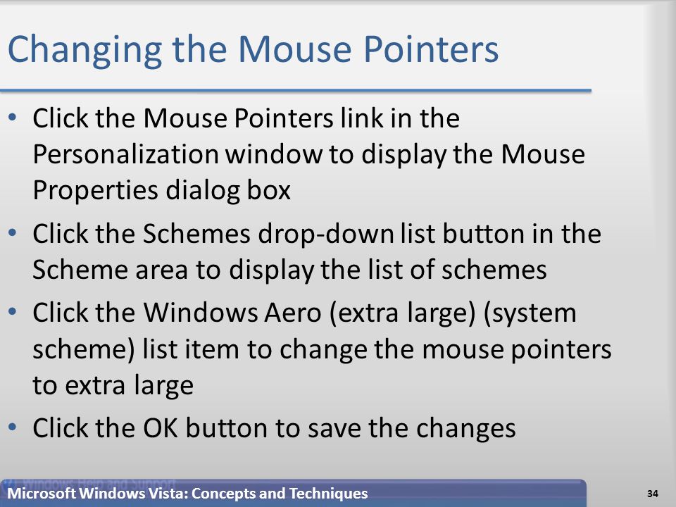 Changing the Mouse Pointers 34 Microsoft Windows Vista: Concepts and Techniques Click the Mouse Pointers link in the Personalization window to display the Mouse Properties dialog box Click the Schemes drop-down list button in the Scheme area to display the list of schemes Click the Windows Aero (extra large) (system scheme) list item to change the mouse pointers to extra large Click the OK button to save the changes