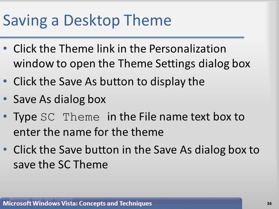 Saving a Desktop Theme 36 Microsoft Windows Vista: Concepts and Techniques Click the Theme link in the Personalization window to open the Theme Settings dialog box Click the Save As button to display the Save As dialog box Type SC Theme in the File name text box to enter the name for the theme Click the Save button in the Save As dialog box to save the SC Theme