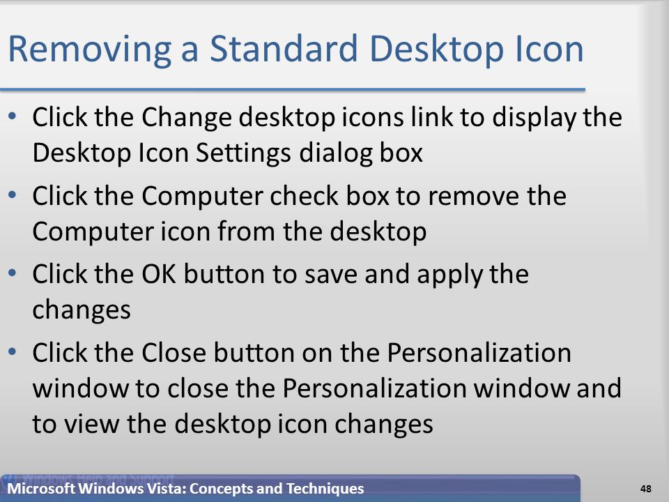 Removing a Standard Desktop Icon Click the Change desktop icons link to display the Desktop Icon Settings dialog box Click the Computer check box to remove the Computer icon from the desktop Click the OK button to save and apply the changes Click the Close button on the Personalization window to close the Personalization window and to view the desktop icon changes 48 Microsoft Windows Vista: Concepts and Techniques