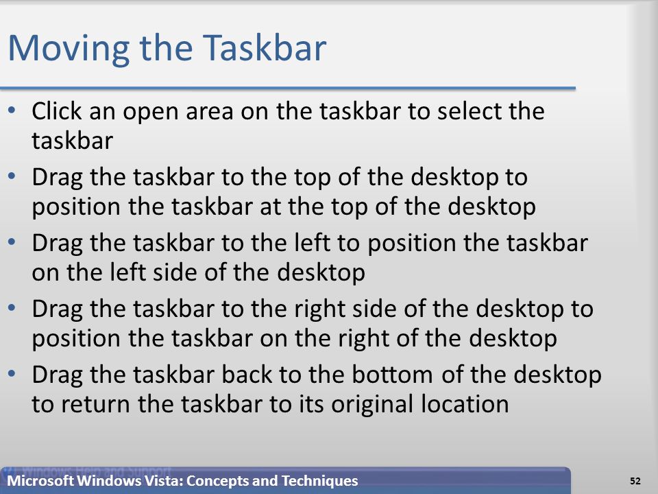 Moving the Taskbar Click an open area on the taskbar to select the taskbar Drag the taskbar to the top of the desktop to position the taskbar at the top of the desktop Drag the taskbar to the left to position the taskbar on the left side of the desktop Drag the taskbar to the right side of the desktop to position the taskbar on the right of the desktop Drag the taskbar back to the bottom of the desktop to return the taskbar to its original location 52 Microsoft Windows Vista: Concepts and Techniques