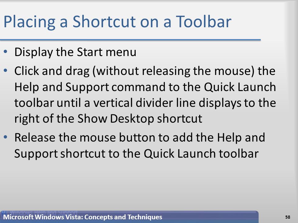 Placing a Shortcut on a Toolbar Display the Start menu Click and drag (without releasing the mouse) the Help and Support command to the Quick Launch toolbar until a vertical divider line displays to the right of the Show Desktop shortcut Release the mouse button to add the Help and Support shortcut to the Quick Launch toolbar 58 Microsoft Windows Vista: Concepts and Techniques