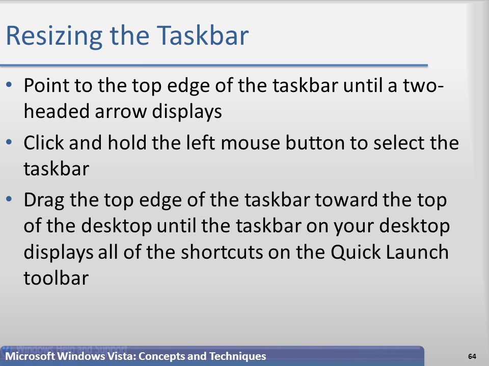 Resizing the Taskbar 64 Microsoft Windows Vista: Concepts and Techniques Point to the top edge of the taskbar until a two- headed arrow displays Click and hold the left mouse button to select the taskbar Drag the top edge of the taskbar toward the top of the desktop until the taskbar on your desktop displays all of the shortcuts on the Quick Launch toolbar