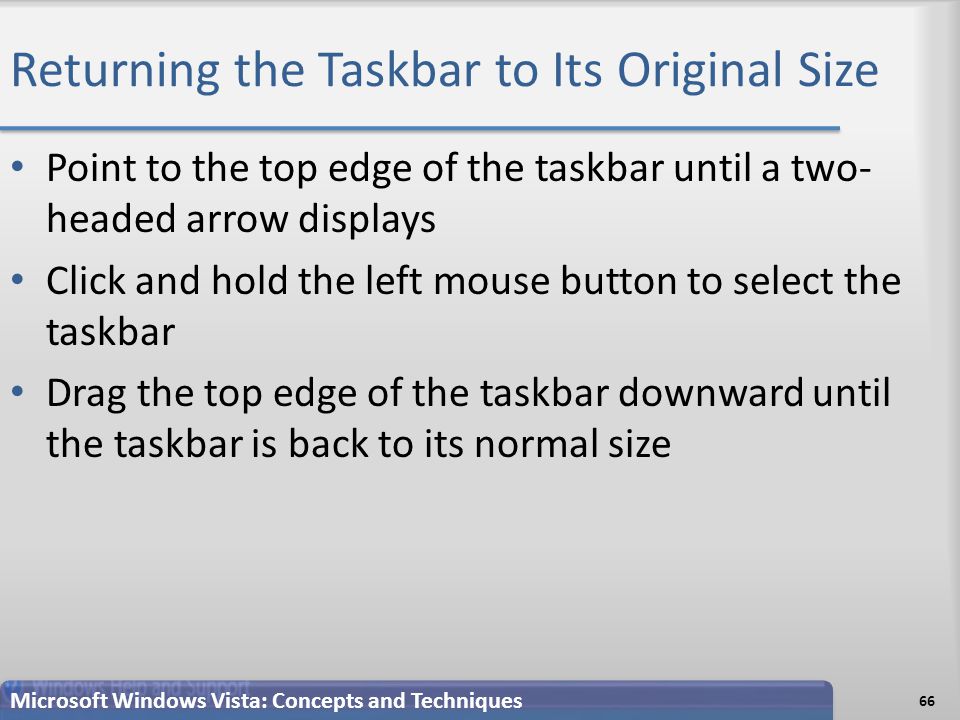 Returning the Taskbar to Its Original Size Point to the top edge of the taskbar until a two- headed arrow displays Click and hold the left mouse button to select the taskbar Drag the top edge of the taskbar downward until the taskbar is back to its normal size 66 Microsoft Windows Vista: Concepts and Techniques