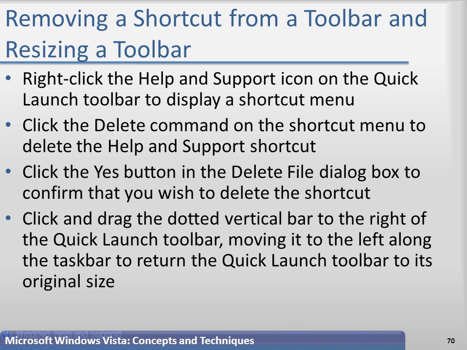 Removing a Shortcut from a Toolbar and Resizing a Toolbar Right-click the Help and Support icon on the Quick Launch toolbar to display a shortcut menu Click the Delete command on the shortcut menu to delete the Help and Support shortcut Click the Yes button in the Delete File dialog box to confirm that you wish to delete the shortcut Click and drag the dotted vertical bar to the right of the Quick Launch toolbar, moving it to the left along the taskbar to return the Quick Launch toolbar to its original size 70 Microsoft Windows Vista: Concepts and Techniques