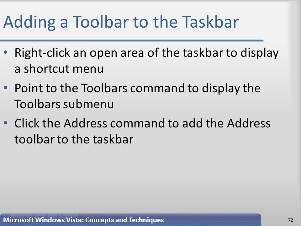 Adding a Toolbar to the Taskbar 72 Microsoft Windows Vista: Concepts and Techniques Right-click an open area of the taskbar to display a shortcut menu Point to the Toolbars command to display the Toolbars submenu Click the Address command to add the Address toolbar to the taskbar