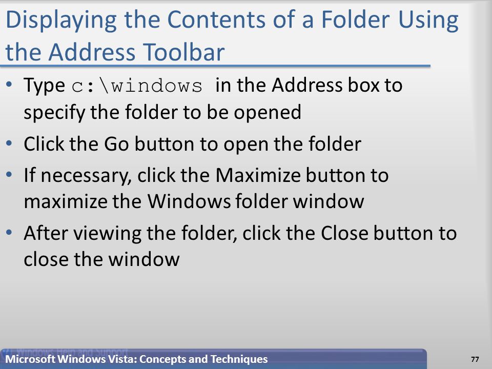 Displaying the Contents of a Folder Using the Address Toolbar 77 Microsoft Windows Vista: Concepts and Techniques Type c:\windows in the Address box to specify the folder to be opened Click the Go button to open the folder If necessary, click the Maximize button to maximize the Windows folder window After viewing the folder, click the Close button to close the window