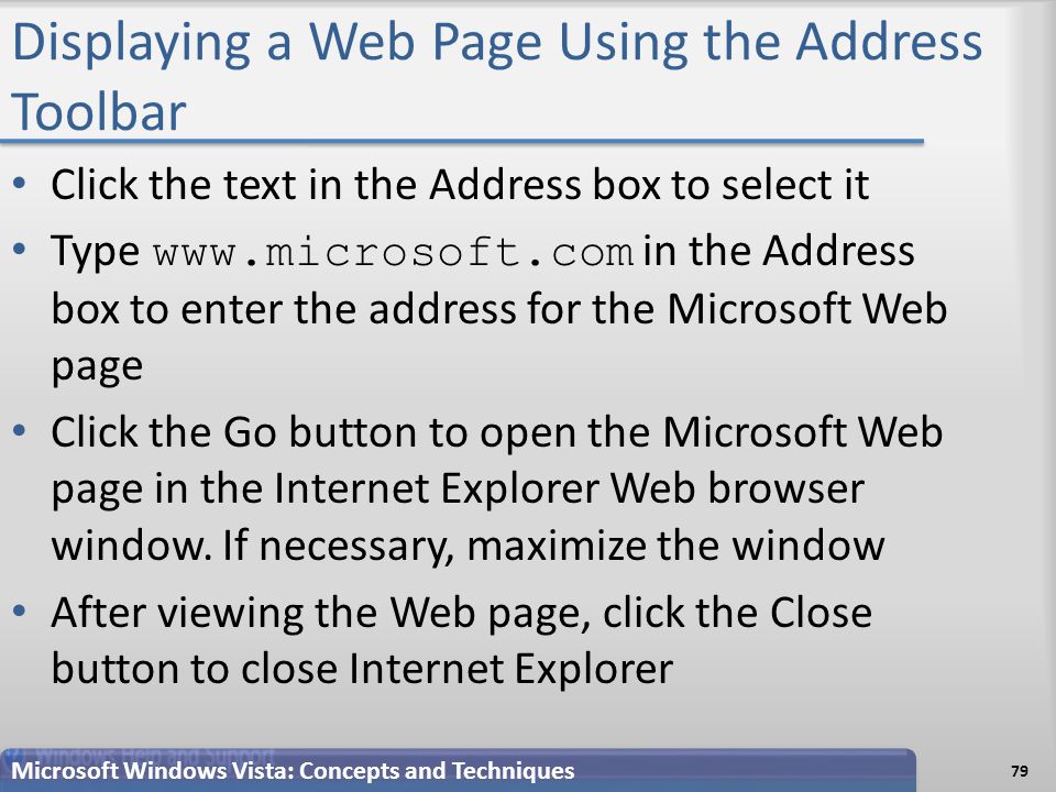 Displaying a Web Page Using the Address Toolbar Click the text in the Address box to select it Type   in the Address box to enter the address for the Microsoft Web page Click the Go button to open the Microsoft Web page in the Internet Explorer Web browser window.