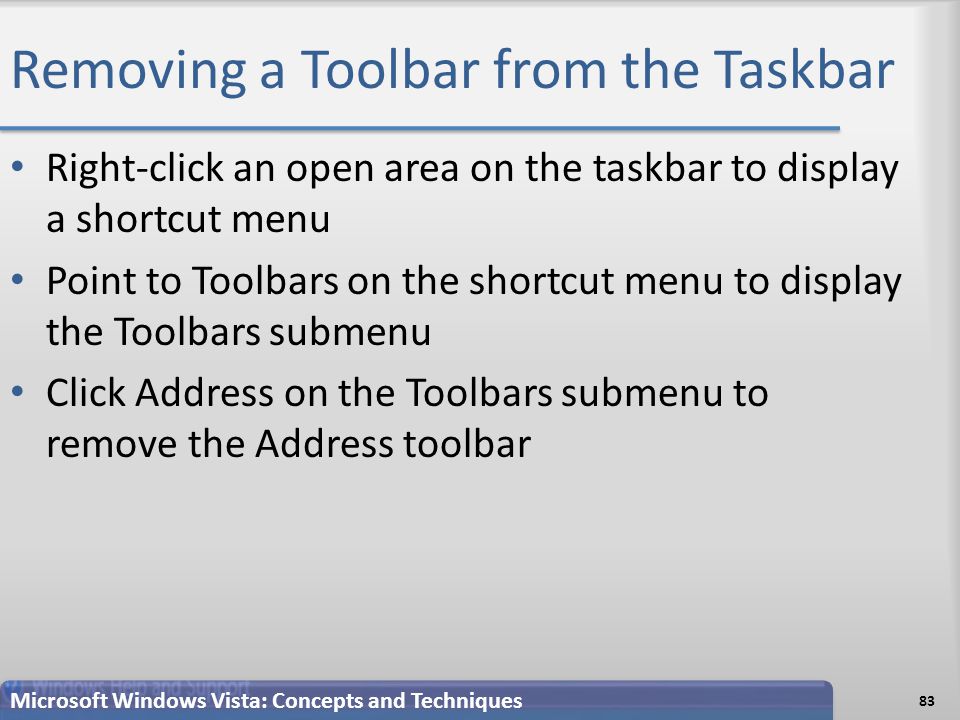 Removing a Toolbar from the Taskbar Right-click an open area on the taskbar to display a shortcut menu Point to Toolbars on the shortcut menu to display the Toolbars submenu Click Address on the Toolbars submenu to remove the Address toolbar 83 Microsoft Windows Vista: Concepts and Techniques