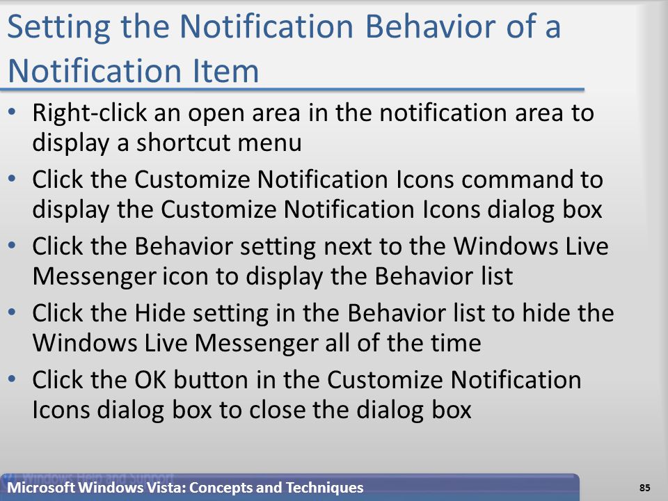 Setting the Notification Behavior of a Notification Item Right-click an open area in the notification area to display a shortcut menu Click the Customize Notification Icons command to display the Customize Notification Icons dialog box Click the Behavior setting next to the Windows Live Messenger icon to display the Behavior list Click the Hide setting in the Behavior list to hide the Windows Live Messenger all of the time Click the OK button in the Customize Notification Icons dialog box to close the dialog box Microsoft Windows Vista: Concepts and Techniques 85