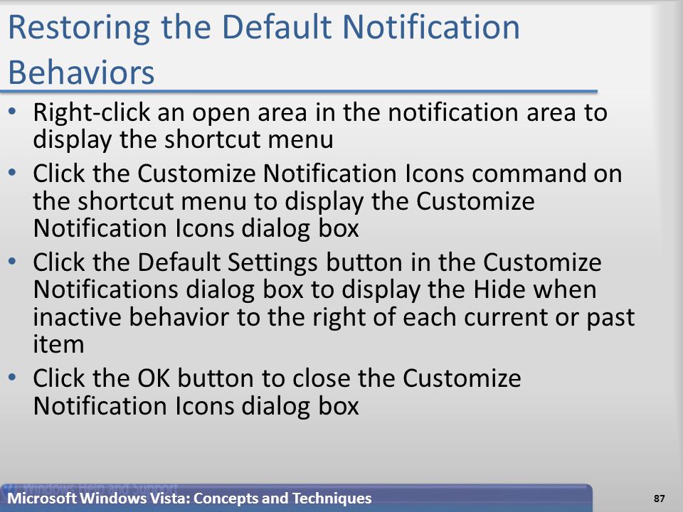 Restoring the Default Notification Behaviors Right-click an open area in the notification area to display the shortcut menu Click the Customize Notification Icons command on the shortcut menu to display the Customize Notification Icons dialog box Click the Default Settings button in the Customize Notifications dialog box to display the Hide when inactive behavior to the right of each current or past item Click the OK button to close the Customize Notification Icons dialog box Microsoft Windows Vista: Concepts and Techniques 87