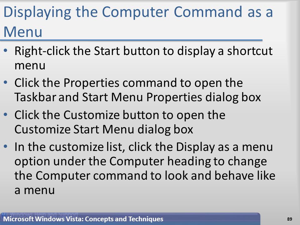 Displaying the Computer Command as a Menu Right-click the Start button to display a shortcut menu Click the Properties command to open the Taskbar and Start Menu Properties dialog box Click the Customize button to open the Customize Start Menu dialog box In the customize list, click the Display as a menu option under the Computer heading to change the Computer command to look and behave like a menu Microsoft Windows Vista: Concepts and Techniques 89
