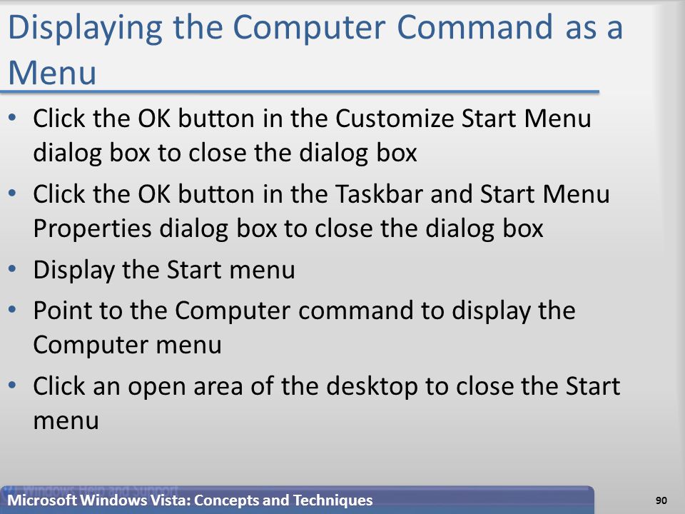 Displaying the Computer Command as a Menu Click the OK button in the Customize Start Menu dialog box to close the dialog box Click the OK button in the Taskbar and Start Menu Properties dialog box to close the dialog box Display the Start menu Point to the Computer command to display the Computer menu Click an open area of the desktop to close the Start menu Microsoft Windows Vista: Concepts and Techniques 90