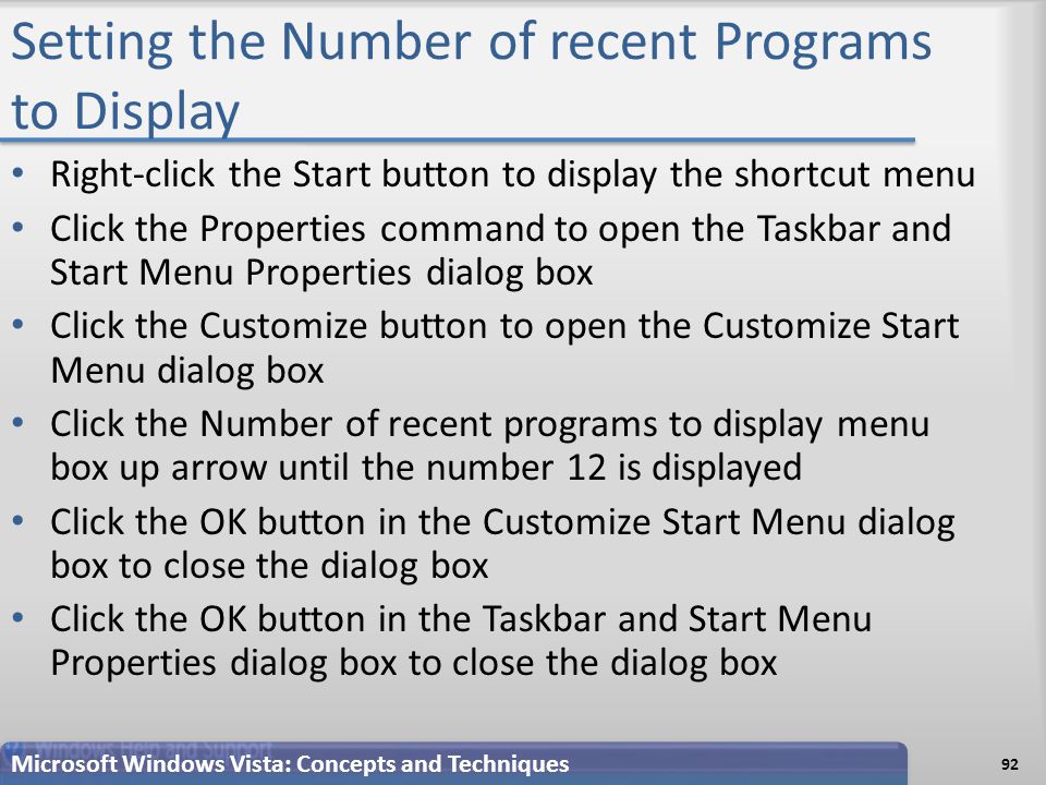 Setting the Number of recent Programs to Display Right-click the Start button to display the shortcut menu Click the Properties command to open the Taskbar and Start Menu Properties dialog box Click the Customize button to open the Customize Start Menu dialog box Click the Number of recent programs to display menu box up arrow until the number 12 is displayed Click the OK button in the Customize Start Menu dialog box to close the dialog box Click the OK button in the Taskbar and Start Menu Properties dialog box to close the dialog box Microsoft Windows Vista: Concepts and Techniques 92