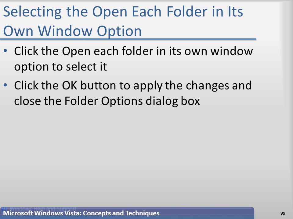Selecting the Open Each Folder in Its Own Window Option Click the Open each folder in its own window option to select it Click the OK button to apply the changes and close the Folder Options dialog box Microsoft Windows Vista: Concepts and Techniques 99