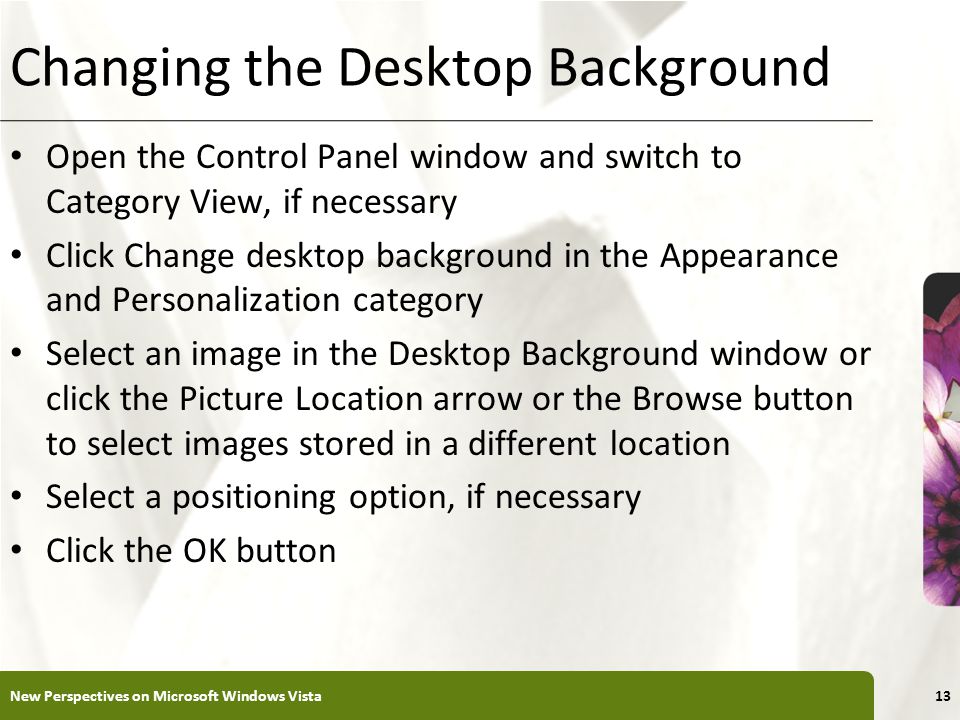 XP Changing the Desktop Background Open the Control Panel window and switch to Category View, if necessary Click Change desktop background in the Appearance and Personalization category Select an image in the Desktop Background window or click the Picture Location arrow or the Browse button to select images stored in a different location Select a positioning option, if necessary Click the OK button New Perspectives on Microsoft Windows Vista13