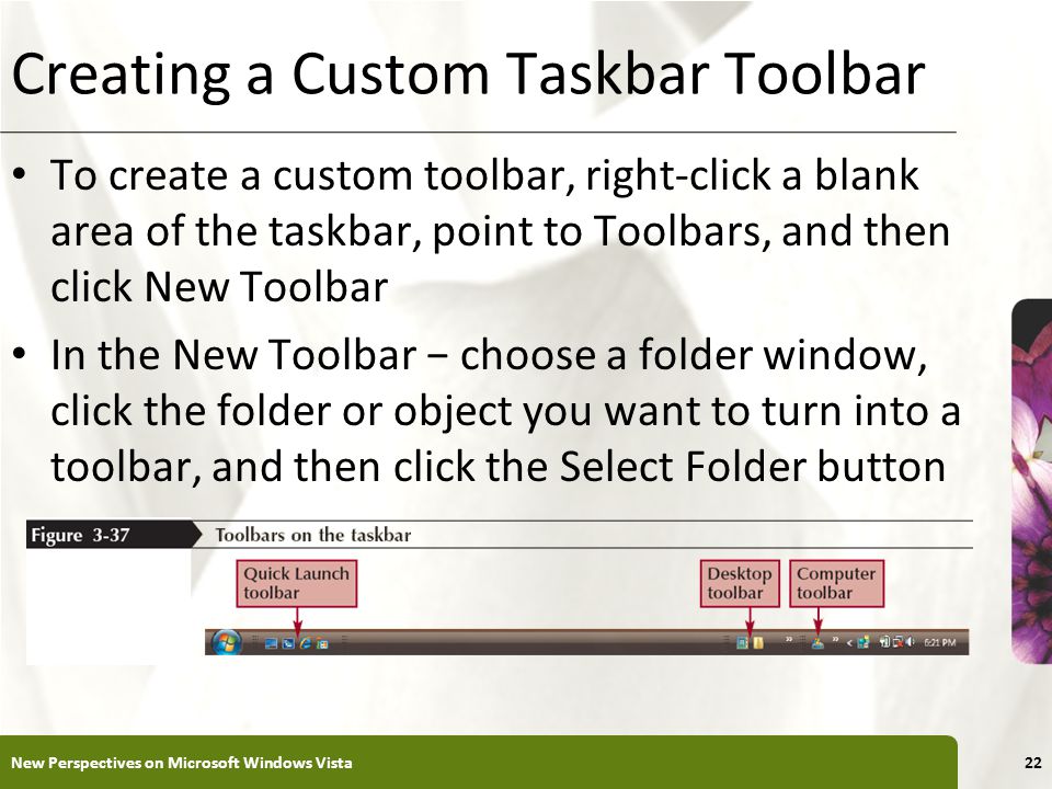 XP Creating a Custom Taskbar Toolbar To create a custom toolbar, right-click a blank area of the taskbar, point to Toolbars, and then click New Toolbar In the New Toolbar − choose a folder window, click the folder or object you want to turn into a toolbar, and then click the Select Folder button New Perspectives on Microsoft Windows Vista22