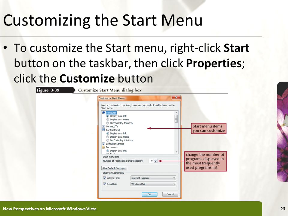 XP Customizing the Start Menu To customize the Start menu, right-click Start button on the taskbar, then click Properties; click the Customize button New Perspectives on Microsoft Windows Vista23