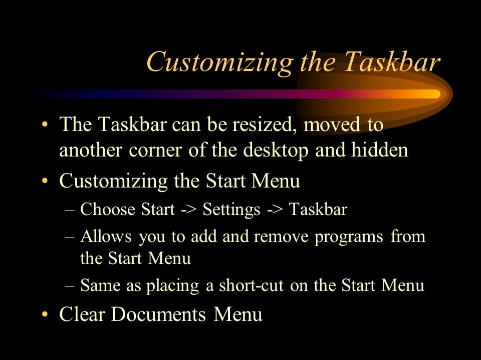 Customizing the Taskbar The Taskbar can be resized, moved to another corner of the desktop and hidden Customizing the Start Menu –Choose Start -> Settings -> Taskbar –Allows you to add and remove programs from the Start Menu –Same as placing a short-cut on the Start Menu Clear Documents Menu