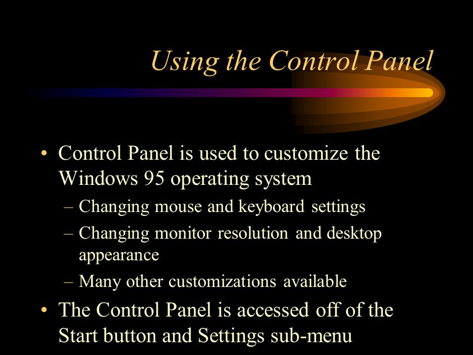 Using the Control Panel Control Panel is used to customize the Windows 95 operating system –Changing mouse and keyboard settings –Changing monitor resolution and desktop appearance –Many other customizations available The Control Panel is accessed off of the Start button and Settings sub-menu