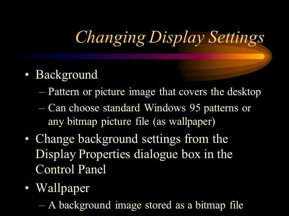 Changing Display Settings Background –Pattern or picture image that covers the desktop –Can choose standard Windows 95 patterns or any bitmap picture file (as wallpaper) Change background settings from the Display Properties dialogue box in the Control Panel Wallpaper –A background image stored as a bitmap file