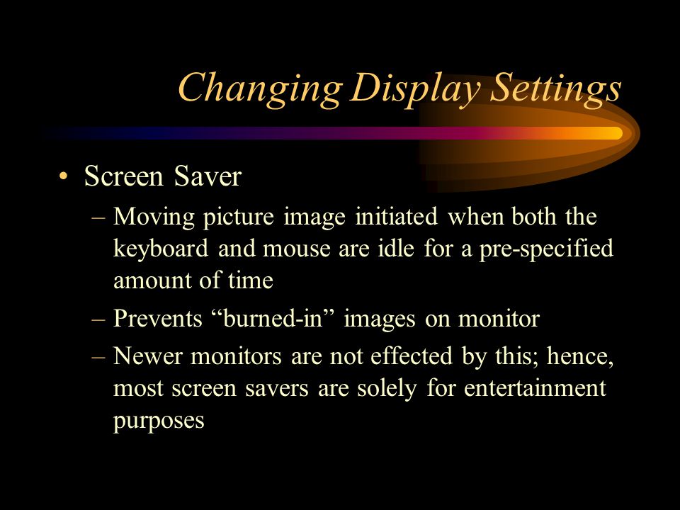 Changing Display Settings Screen Saver –Moving picture image initiated when both the keyboard and mouse are idle for a pre-specified amount of time –Prevents burned-in images on monitor –Newer monitors are not effected by this; hence, most screen savers are solely for entertainment purposes