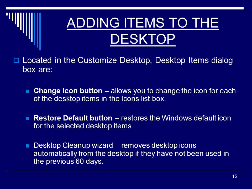 15 ADDING ITEMS TO THE DESKTOP  Located in the Customize Desktop, Desktop Items dialog box are: Change Icon button – allows you to change the icon for each of the desktop items in the Icons list box.