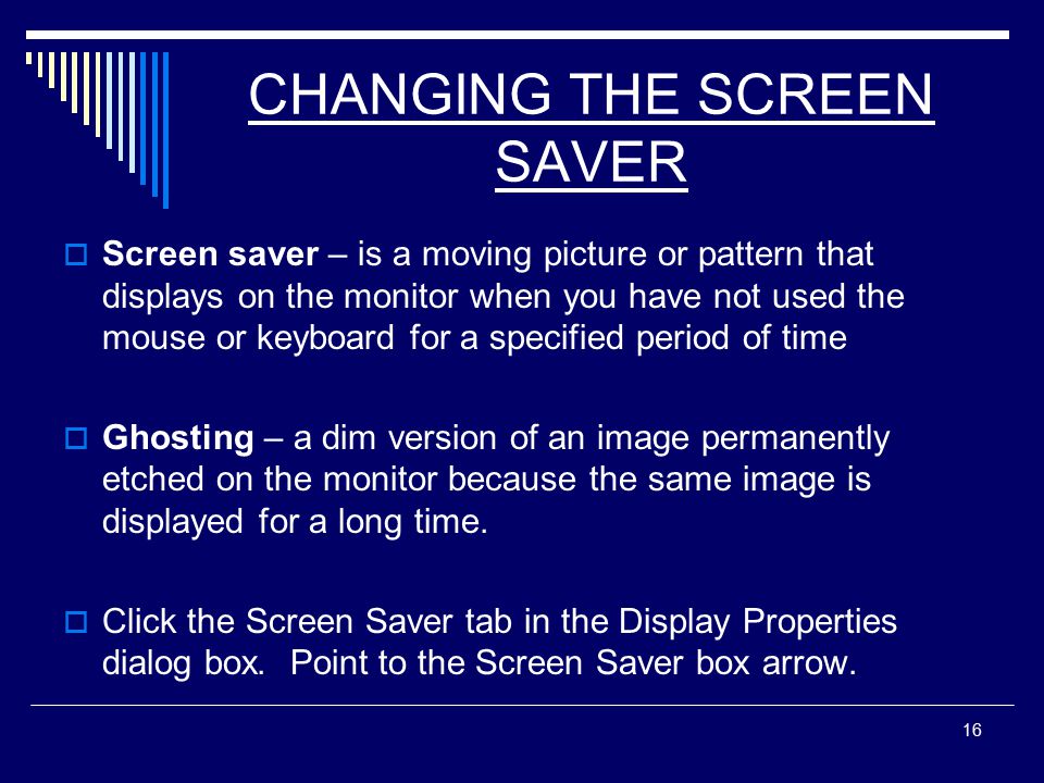 16 CHANGING THE SCREEN SAVER  Screen saver – is a moving picture or pattern that displays on the monitor when you have not used the mouse or keyboard for a specified period of time  Ghosting – a dim version of an image permanently etched on the monitor because the same image is displayed for a long time.