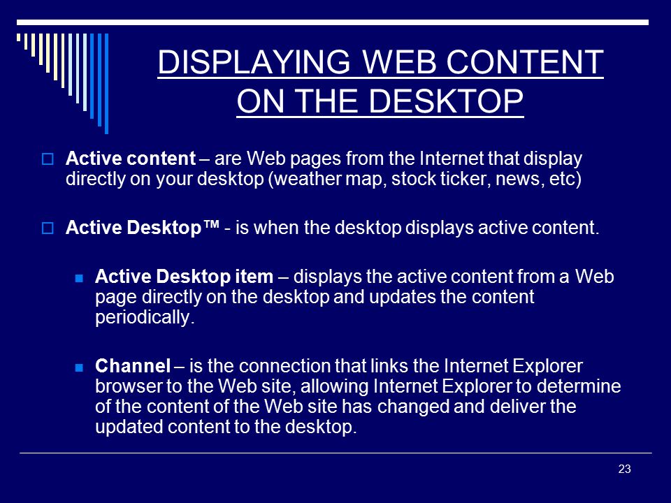 23 DISPLAYING WEB CONTENT ON THE DESKTOP  Active content – are Web pages from the Internet that display directly on your desktop (weather map, stock ticker, news, etc)  Active Desktop™ - is when the desktop displays active content.