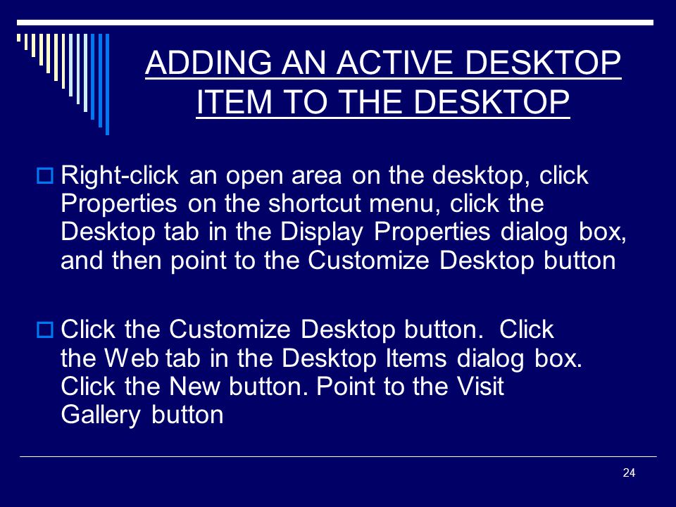 24 ADDING AN ACTIVE DESKTOP ITEM TO THE DESKTOP  Right-click an open area on the desktop, click Properties on the shortcut menu, click the Desktop tab in the Display Properties dialog box, and then point to the Customize Desktop button  Click the Customize Desktop button.