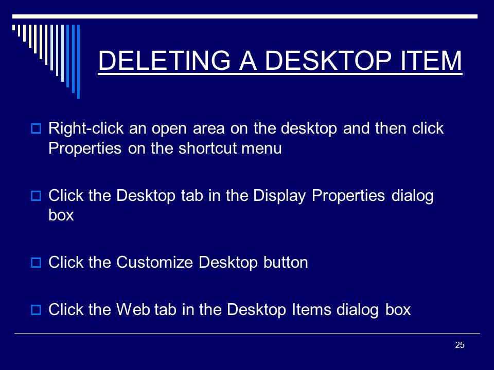 25 DELETING A DESKTOP ITEM  Right-click an open area on the desktop and then click Properties on the shortcut menu  Click the Desktop tab in the Display Properties dialog box  Click the Customize Desktop button  Click the Web tab in the Desktop Items dialog box