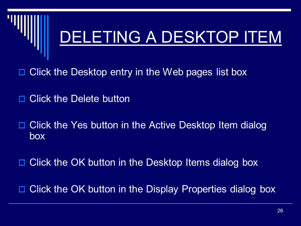 26 DELETING A DESKTOP ITEM  Click the Desktop entry in the Web pages list box  Click the Delete button  Click the Yes button in the Active Desktop Item dialog box  Click the OK button in the Desktop Items dialog box  Click the OK button in the Display Properties dialog box