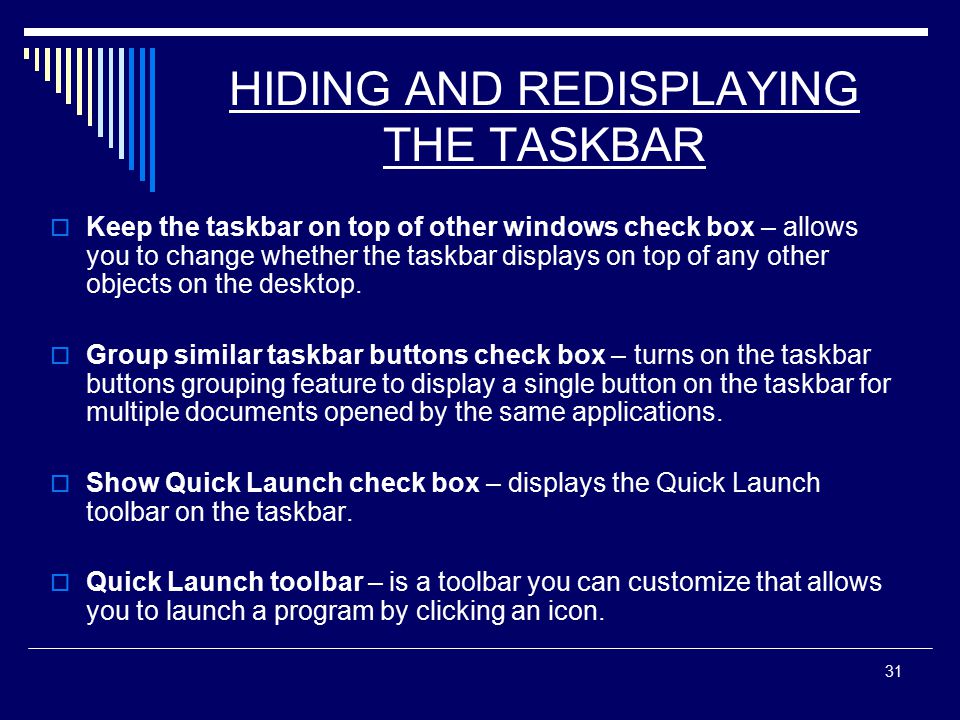 31 HIDING AND REDISPLAYING THE TASKBAR  Keep the taskbar on top of other windows check box – allows you to change whether the taskbar displays on top of any other objects on the desktop.