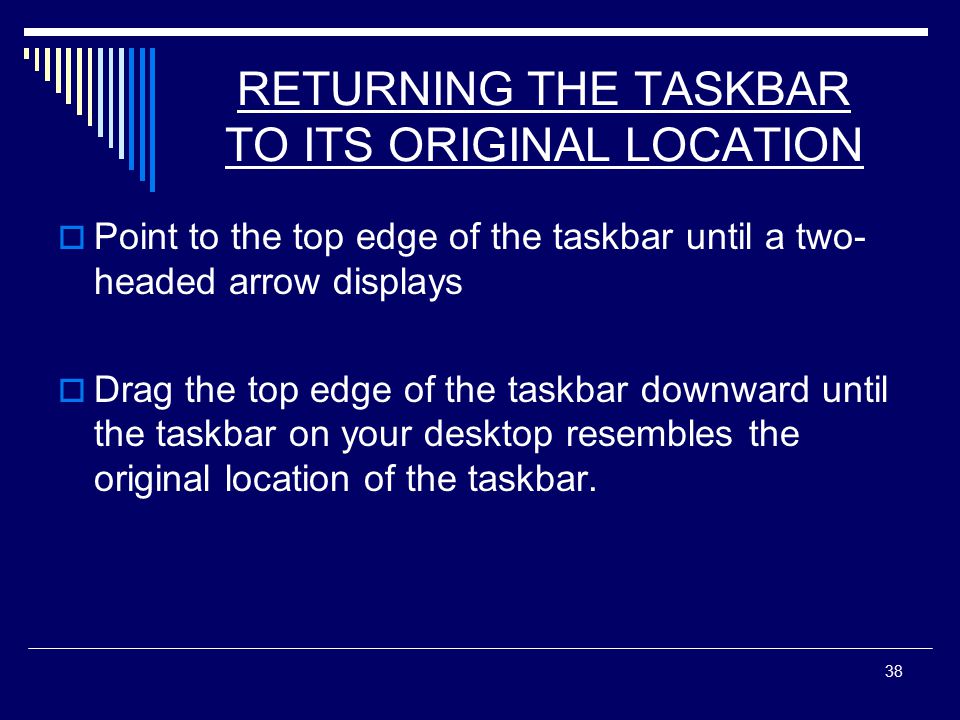 38 RETURNING THE TASKBAR TO ITS ORIGINAL LOCATION  Point to the top edge of the taskbar until a two- headed arrow displays  Drag the top edge of the taskbar downward until the taskbar on your desktop resembles the original location of the taskbar.