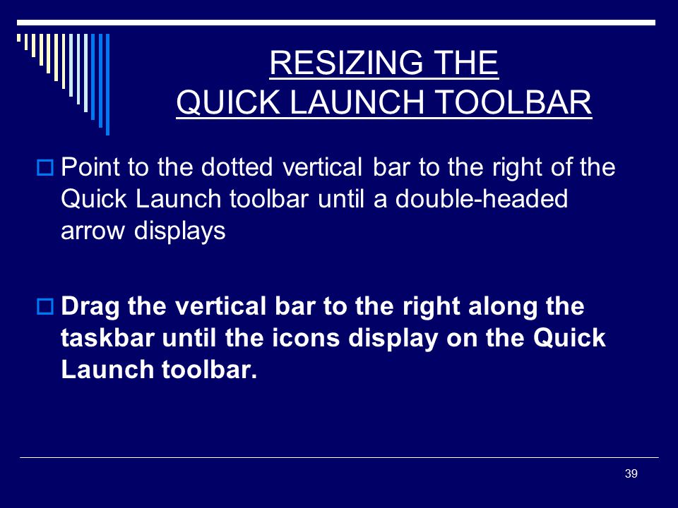 39 RESIZING THE QUICK LAUNCH TOOLBAR  Point to the dotted vertical bar to the right of the Quick Launch toolbar until a double-headed arrow displays  Drag the vertical bar to the right along the taskbar until the icons display on the Quick Launch toolbar.