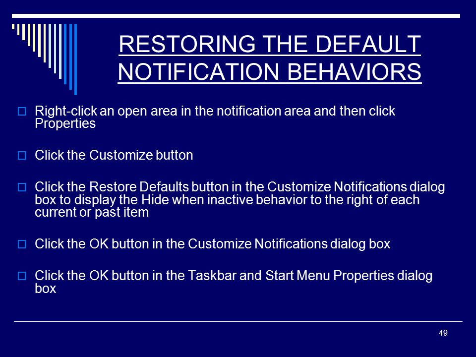49 RESTORING THE DEFAULT NOTIFICATION BEHAVIORS  Right-click an open area in the notification area and then click Properties  Click the Customize button  Click the Restore Defaults button in the Customize Notifications dialog box to display the Hide when inactive behavior to the right of each current or past item  Click the OK button in the Customize Notifications dialog box  Click the OK button in the Taskbar and Start Menu Properties dialog box